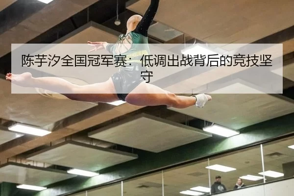 陈芋汐全国冠军赛：低调出战背后的竞技坚守
